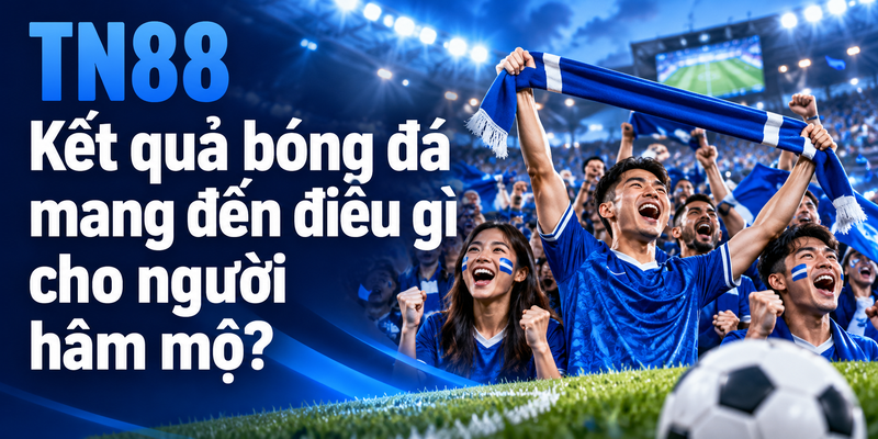Kết quả bóng đá mang đến điều gì cho người hâm mộ?
